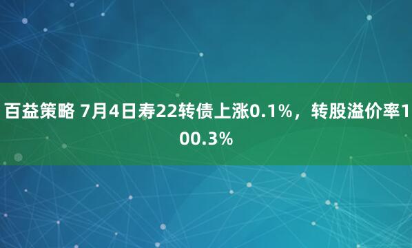 百益策略 7月4日寿22转债上涨0.1%，转股溢价率100.3%