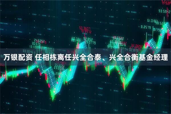 万银配资 任相栋离任兴全合泰、兴全合衡基金经理