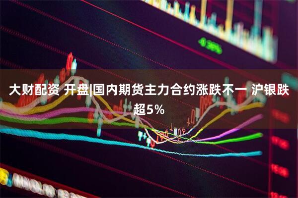 大财配资 开盘|国内期货主力合约涨跌不一 沪银跌超5%