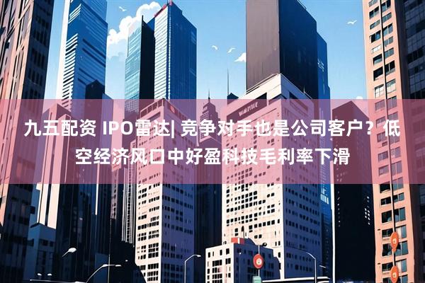 九五配资 IPO雷达| 竞争对手也是公司客户？低空经济风口中好盈科技毛利率下滑